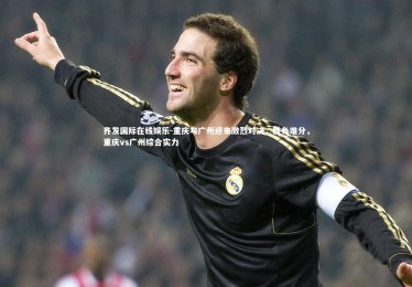 齐发国际在线娱乐-重庆与广州迎来激烈对决，胜负难分，重庆vs广州综合实力