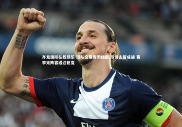 齐发国际在线娱乐-球队交易传闻四起 球员去留成谜 赛季末阵容或迎巨变