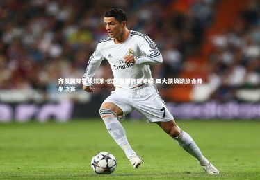 齐发国际在线娱乐-欧冠豪强再现峥嵘 四大顶级劲旅会师半决赛