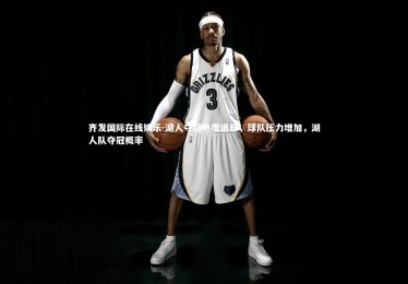 齐发国际在线娱乐-湖人夺冠热度退却，球队压力增加，湖人队夺冠概率