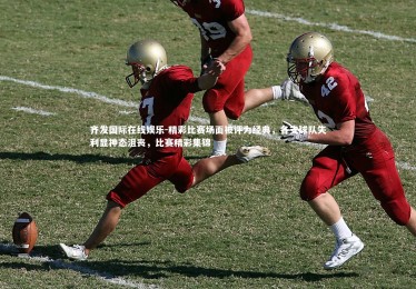 齐发国际在线娱乐-精彩比赛场面被评为经典，各支球队失利显神态沮丧，比赛精彩集锦