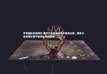 齐发国际在线娱乐-藏东方在关键比赛中赢得比赛，藏东方在关键比赛中赢得比赛的是谁