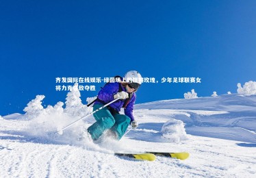 齐发国际在线娱乐-绿茵场上的铿锵玫瑰，少年足球联赛女将力克强敌夺胜