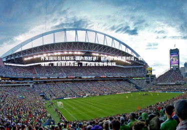 齐发国际在线娱乐-国内外对决！欧洲联赛强强对话，胜负难断，谁会脱颖而出，欧洲国家联赛视频