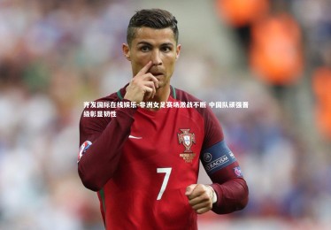 齐发国际在线娱乐-非洲女足赛场激战不断 中国队顽强晋级彰显韧性