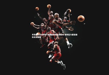 齐发国际在线娱乐-非洲雄狮怒吼绿茵场 独特实力重塑国际足球版图