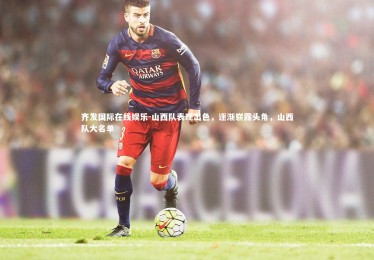 齐发国际在线娱乐-山西队表现出色，逐渐崭露头角，山西队大名单