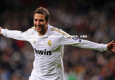 齐发国际在线娱乐-比赛现场火爆！球场气氛热烈，比赛现场的气氛