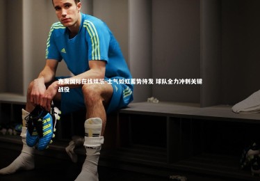 齐发国际在线娱乐-士气如虹蓄势待发 球队全力冲刺关键战役