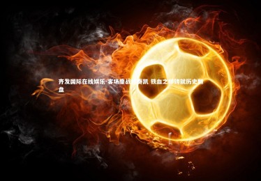 齐发国际在线娱乐-客场鏖战终奏凯 铁血之师铸就历史翻盘