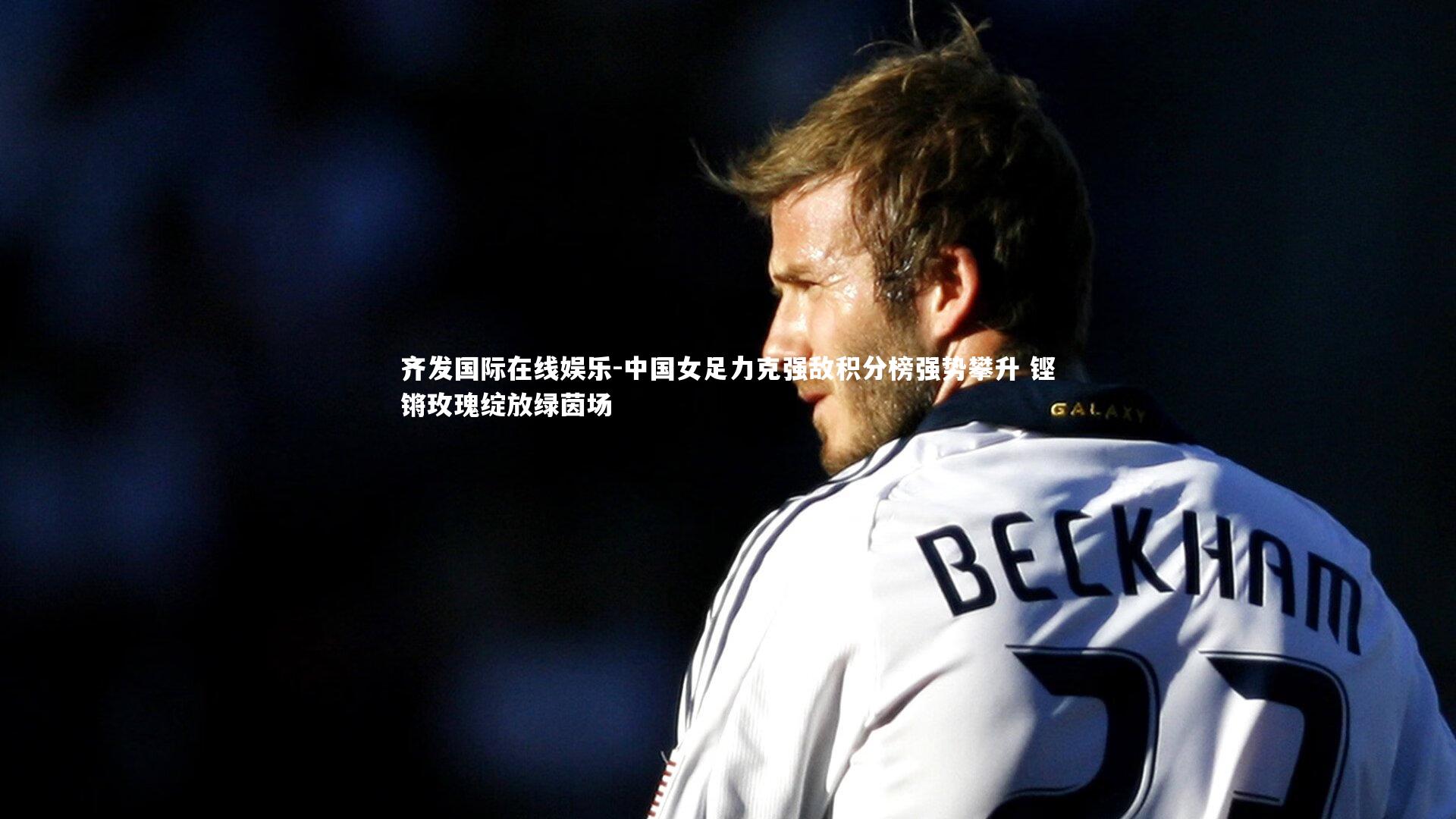 中国女足力克强敌积分榜强势攀升 铿锵玫瑰绽放绿茵场